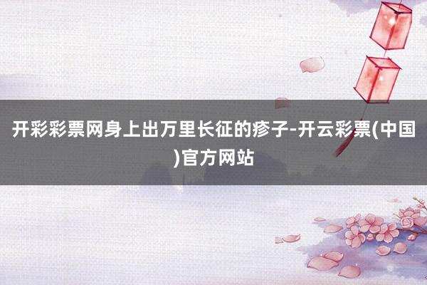 开彩彩票网身上出万里长征的疹子-开云彩票(中国)官方网站