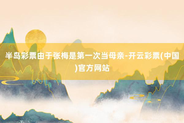 半岛彩票由于张梅是第一次当母亲-开云彩票(中国)官方网站