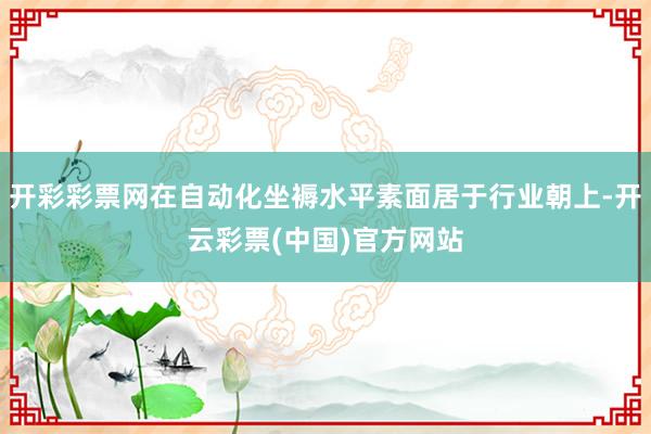 开彩彩票网在自动化坐褥水平素面居于行业朝上-开云彩票(中国)官方网站