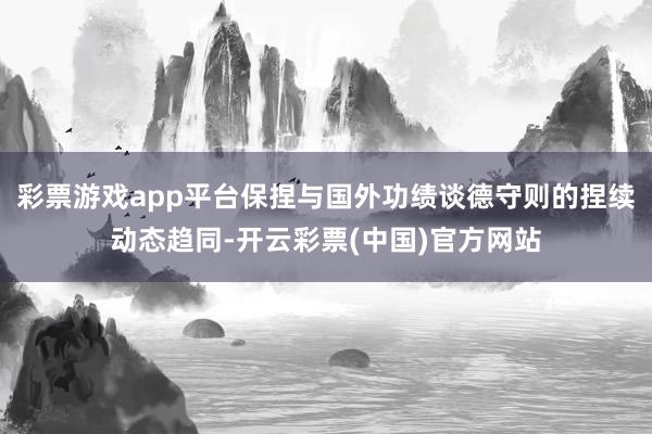 彩票游戏app平台保捏与国外功绩谈德守则的捏续动态趋同-开云彩票(中国)官方网站